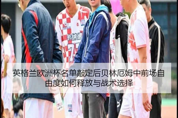 英格兰欧洲杯名单敲定后贝林厄姆中前场自由度如何释放与战术选择