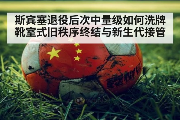 斯宾塞退役后次中量级如何洗牌 靴室式旧秩序终结与新生代接管